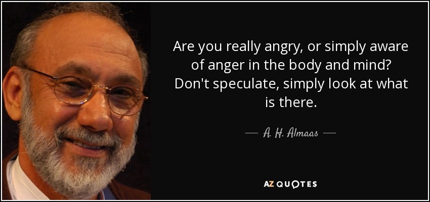 Are you really angry, or simply aware of anger in the body and mind? Don't speculate, simply look at what is there. - A. H. Almaas