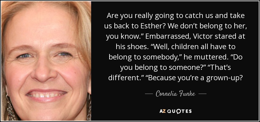 Are you really going to catch us and take us back to Esther? We don’t belong to her, you know.” Embarrassed, Victor stared at his shoes. “Well, children all have to belong to somebody,” he muttered. “Do you belong to someone?” “That’s different.” “Because you’re a grown-up? - Cornelia Funke