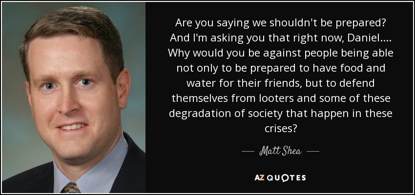 Are you saying we shouldn't be prepared? And I'm asking you that right now, Daniel. ... Why would you be against people being able not only to be prepared to have food and water for their friends, but to defend themselves from looters and some of these degradation of society that happen in these crises? - Matt Shea