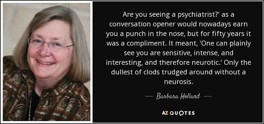 Are you seeing a psychiatrist?' as a conversation opener would nowadays earn you a punch in the nose, but for fifty years it was a compliment. It meant, 'One can plainly see you are sensitive, intense, and interesting, and therefore neurotic.' Only the dullest of clods trudged around without a neurosis. - Barbara Holland