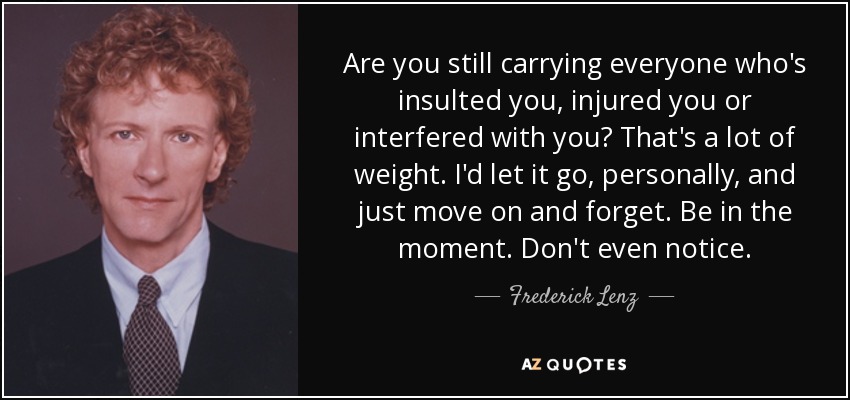 Are you still carrying everyone who's insulted you, injured you or interfered with you? That's a lot of weight. I'd let it go, personally, and just move on and forget. Be in the moment. Don't even notice. - Frederick Lenz