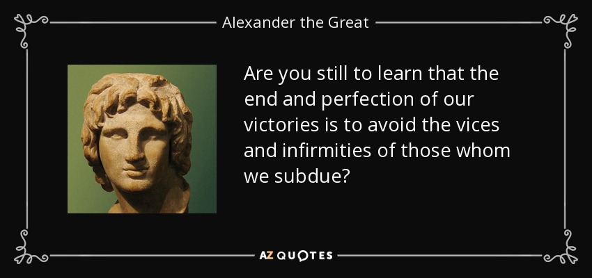 Are you still to learn that the end and perfection of our victories is to avoid the vices and infirmities of those whom we subdue? - Alexander the Great