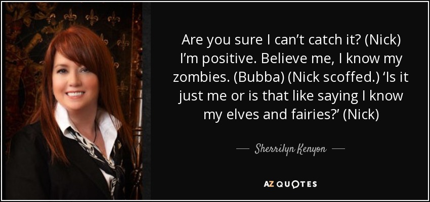 Are you sure I can’t catch it? (Nick) I’m positive. Believe me, I know my zombies. (Bubba) (Nick scoffed.) ‘Is it just me or is that like saying I know my elves and fairies?’ (Nick) - Sherrilyn Kenyon