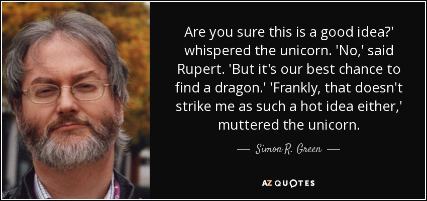 Are you sure this is a good idea?' whispered the unicorn. 'No,' said Rupert. 'But it's our best chance to find a dragon.' 'Frankly, that doesn't strike me as such a hot idea either,' muttered the unicorn. - Simon R. Green
