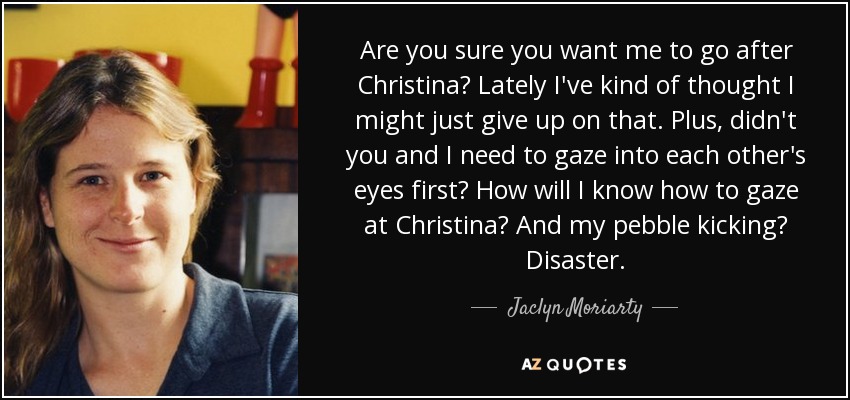 Are you sure you want me to go after Christina? Lately I've kind of thought I might just give up on that. Plus, didn't you and I need to gaze into each other's eyes first? How will I know how to gaze at Christina? And my pebble kicking? Disaster. - Jaclyn Moriarty