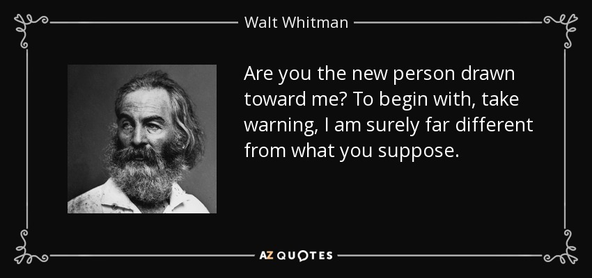 Are you the new person drawn toward me? To begin with, take warning, I am surely far different from what you suppose. - Walt Whitman
