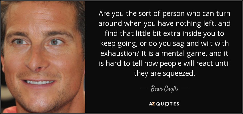 Are you the sort of person who can turn around when you have nothing left, and find that little bit extra inside you to keep going, or do you sag and wilt with exhaustion? It is a mental game, and it is hard to tell how people will react until they are squeezed. - Bear Grylls