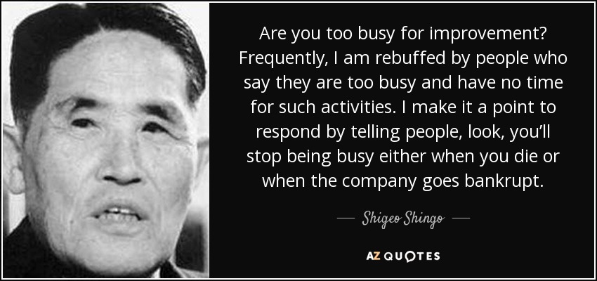 Are you too busy for improvement? Frequently, I am rebuffed by people who say they are too busy and have no time for such activities. I make it a point to respond by telling people, look, you’ll stop being busy either when you die or when the company goes bankrupt. - Shigeo Shingo