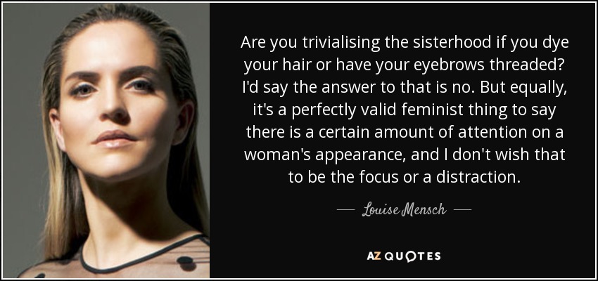 Are you trivialising the sisterhood if you dye your hair or have your eyebrows threaded? I'd say the answer to that is no. But equally, it's a perfectly valid feminist thing to say there is a certain amount of attention on a woman's appearance, and I don't wish that to be the focus or a distraction. - Louise Mensch