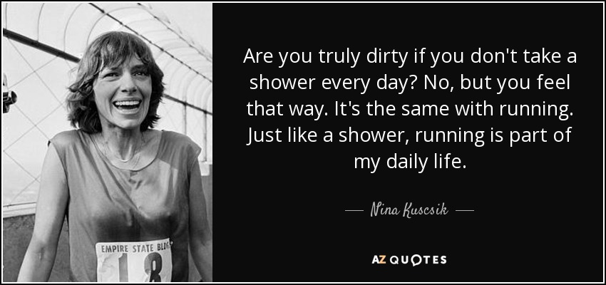Are you truly dirty if you don't take a shower every day? No, but you feel that way. It's the same with running. Just like a shower, running is part of my daily life. - Nina Kuscsik