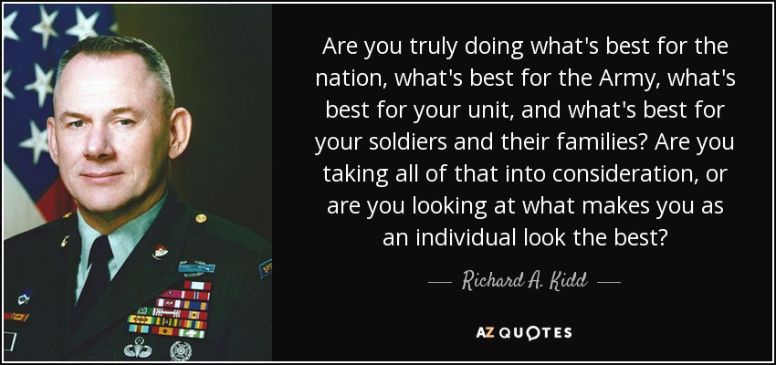 Are you truly doing what's best for the nation, what's best for the Army, what's best for your unit, and what's best for your soldiers and their families? Are you taking all of that into consideration, or are you looking at what makes you as an individual look the best? - Richard A. Kidd