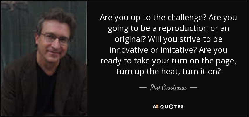 Are you up to the challenge? Are you going to be a reproduction or an original? Will you strive to be innovative or imitative? Are you ready to take your turn on the page, turn up the heat, turn it on? - Phil Cousineau