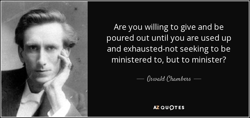 Are you willing to give and be poured out until you are used up and exhausted-not seeking to be ministered to, but to minister? - Oswald Chambers