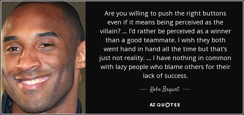 Are you willing to push the right buttons even if it means being perceived as the villain? … I'd rather be perceived as a winner than a good teammate. I wish they both went hand in hand all the time but that's just not reality. … I have nothing in common with lazy people who blame others for their lack of success. - Kobe Bryant