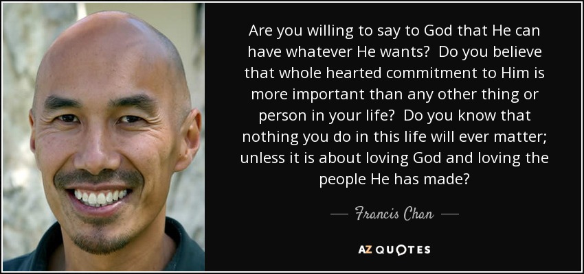 Are you willing to say to God that He can have whatever He wants? Do you believe that whole hearted commitment to Him is more important than any other thing or person in your life? Do you know that nothing you do in this life will ever matter; unless it is about loving God and loving the people He has made? - Francis Chan