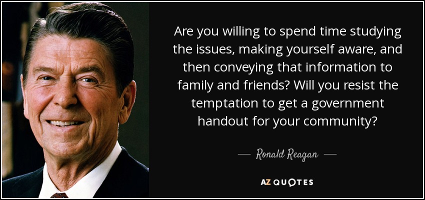 Are you willing to spend time studying the issues, making yourself aware, and then conveying that information to family and friends? Will you resist the temptation to get a government handout for your community? - Ronald Reagan