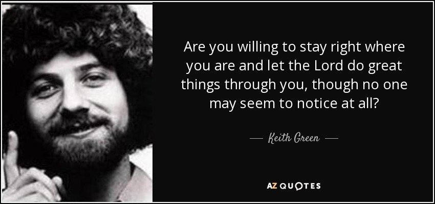 Are you willing to stay right where you are and let the Lord do great things through you, though no one may seem to notice at all? - Keith Green