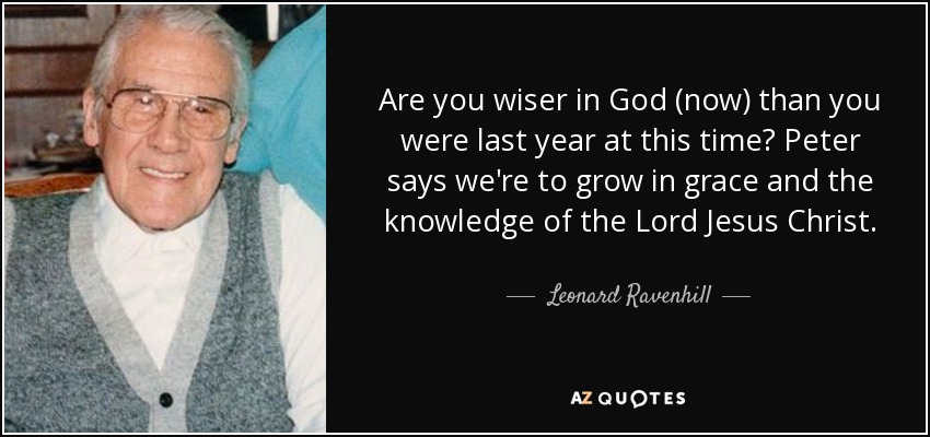 Are you wiser in God (now) than you were last year at this time? Peter says we're to grow in grace and the knowledge of the Lord Jesus Christ. - Leonard Ravenhill