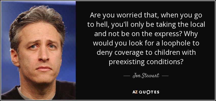 Are you worried that, when you go to hell, you'll only be taking the local and not be on the express? Why would you look for a loophole to deny coverage to children with preexisting conditions? - Jon Stewart