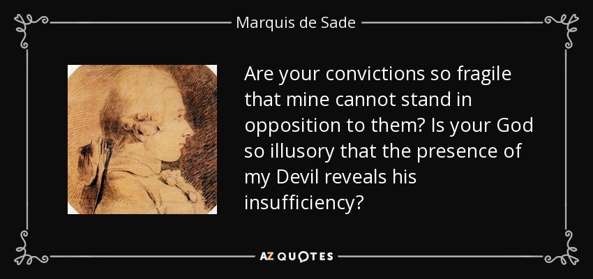 Are your convictions so fragile that mine cannot stand in opposition to them? Is your God so illusory that the presence of my Devil reveals his insufficiency? - Marquis de Sade