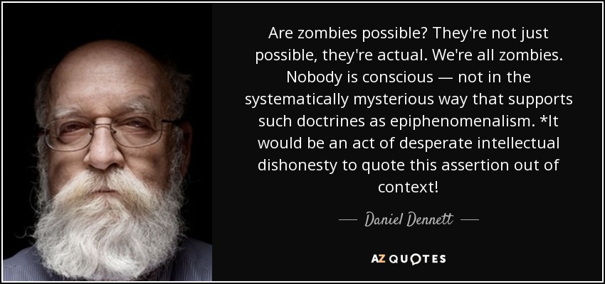 Are zombies possible? They're not just possible, they're actual. We're all zombies. Nobody is conscious — not in the systematically mysterious way that supports such doctrines as epiphenomenalism. *It would be an act of desperate intellectual dishonesty to quote this assertion out of context! - Daniel Dennett