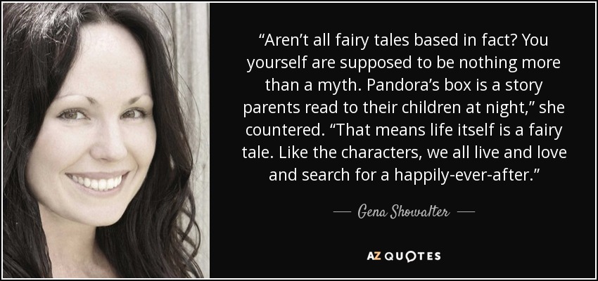“Aren’t all fairy tales based in fact? You yourself are supposed to be nothing more than a myth. Pandora’s box is a story parents read to their children at night,” she countered. “That means life itself is a fairy tale. Like the characters, we all live and love and search for a happily-ever-after.” - Gena Showalter