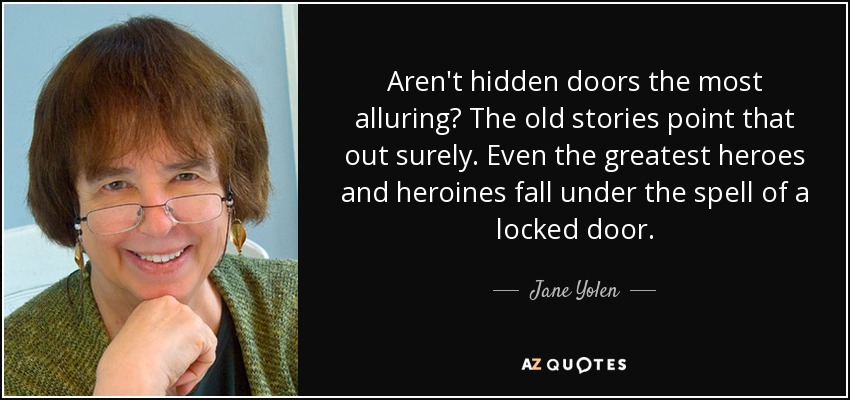 Aren't hidden doors the most alluring? The old stories point that out surely. Even the greatest heroes and heroines fall under the spell of a locked door. - Jane Yolen