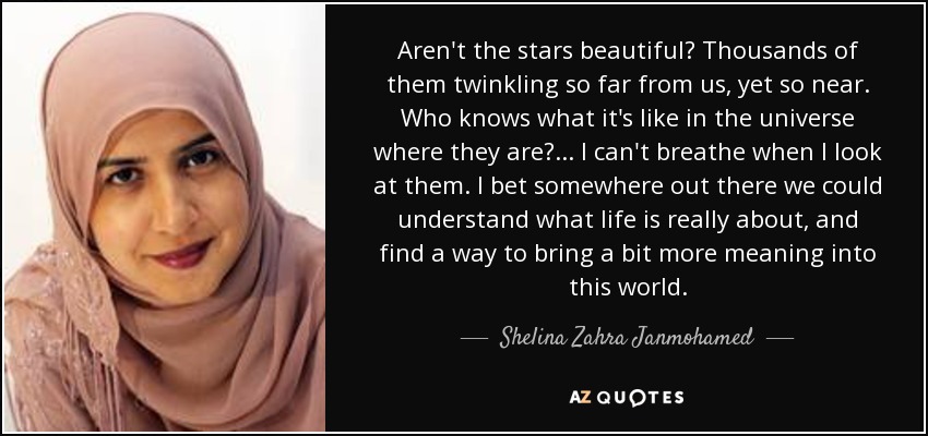 Aren't the stars beautiful? Thousands of them twinkling so far from us, yet so near. Who knows what it's like in the universe where they are? ... I can't breathe when I look at them. I bet somewhere out there we could understand what life is really about, and find a way to bring a bit more meaning into this world. - Shelina Zahra Janmohamed