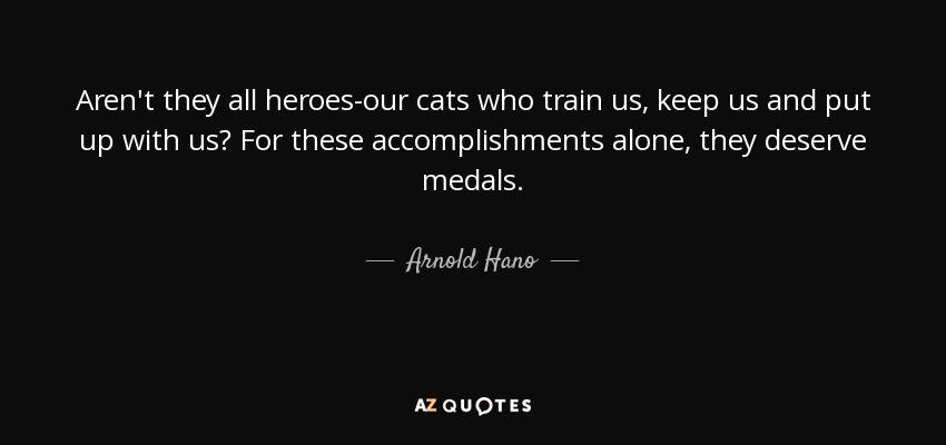 Aren't they all heroes-our cats who train us, keep us and put up with us? For these accomplishments alone, they deserve medals. - Arnold Hano
