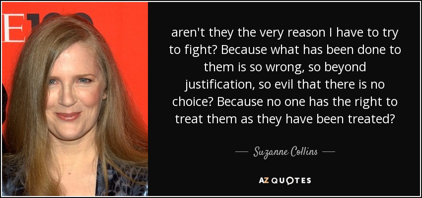 aren't they the very reason I have to try to fight? Because what has been done to them is so wrong, so beyond justification, so evil that there is no choice? Because no one has the right to treat them as they have been treated? - Suzanne Collins