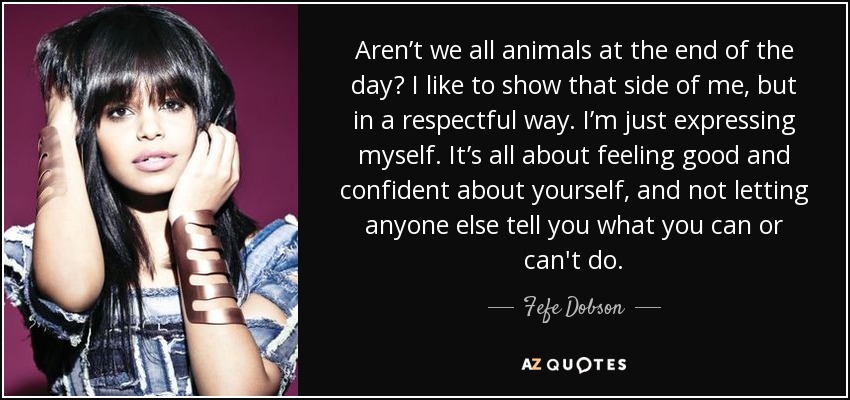 Aren’t we all animals at the end of the day? I like to show that side of me, but in a respectful way. I’m just expressing myself. It’s all about feeling good and confident about yourself, and not letting anyone else tell you what you can or can't do. - Fefe Dobson