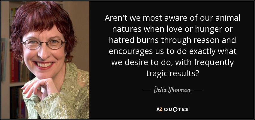 Aren't we most aware of our animal natures when love or hunger or hatred burns through reason and encourages us to do exactly what we desire to do, with frequently tragic results? - Delia Sherman