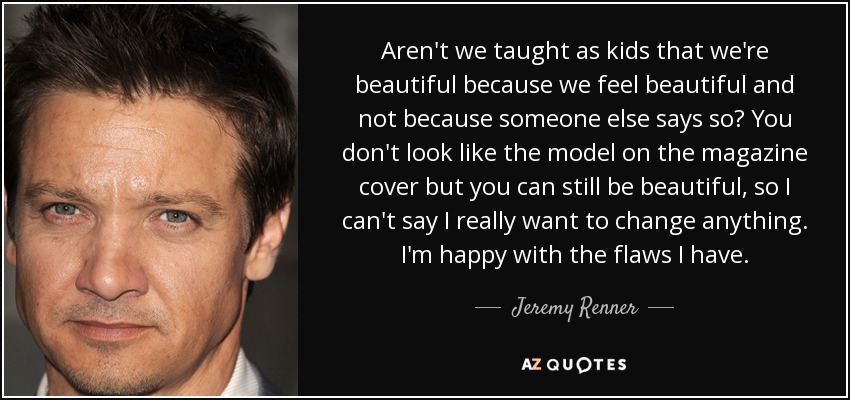 Aren't we taught as kids that we're beautiful because we feel beautiful and not because someone else says so? You don't look like the model on the magazine cover but you can still be beautiful, so I can't say I really want to change anything. I'm happy with the flaws I have. - Jeremy Renner