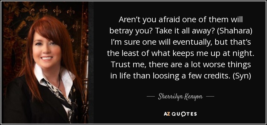 Aren’t you afraid one of them will betray you? Take it all away? (Shahara) I’m sure one will eventually, but that’s the least of what keeps me up at night. Trust me, there are a lot worse things in life than loosing a few credits. (Syn) - Sherrilyn Kenyon