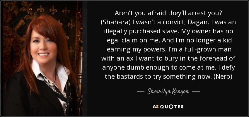 Aren’t you afraid they’ll arrest you? (Shahara) I wasn’t a convict, Dagan. I was an illegally purchased slave. My owner has no legal claim on me. And I’m no longer a kid learning my powers. I’m a full-grown man with an ax I want to bury in the forehead of anyone dumb enough to come at me. I defy the bastards to try something now. (Nero) - Sherrilyn Kenyon