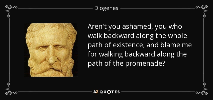 Aren't you ashamed, you who walk backward along the whole path of existence, and blame me for walking backward along the path of the promenade? - Diogenes