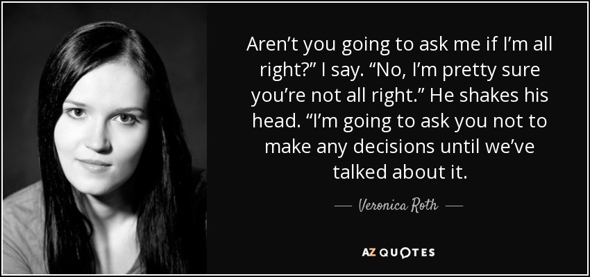 Aren’t you going to ask me if I’m all right?” I say. “No, I’m pretty sure you’re not all right.” He shakes his head. “I’m going to ask you not to make any decisions until we’ve talked about it. - Veronica Roth