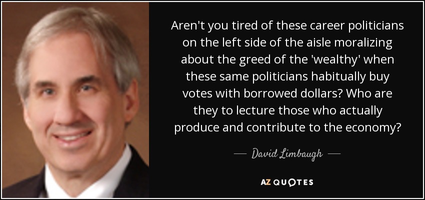 Aren't you tired of these career politicians on the left side of the aisle moralizing about the greed of the 'wealthy' when these same politicians habitually buy votes with borrowed dollars? Who are they to lecture those who actually produce and contribute to the economy? - David Limbaugh