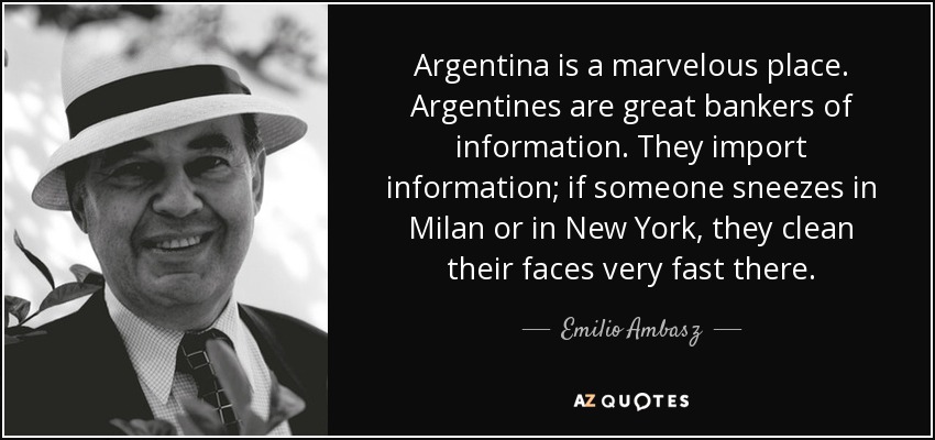 Argentina is a marvelous place. Argentines are great bankers of information. They import information; if someone sneezes in Milan or in New York, they clean their faces very fast there. - Emilio Ambasz