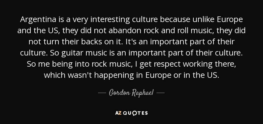 Argentina is a very interesting culture because unlike Europe and the US, they did not abandon rock and roll music, they did not turn their backs on it. It's an important part of their culture. So guitar music is an important part of their culture. So me being into rock music, I get respect working there, which wasn't happening in Europe or in the US. - Gordon Raphael