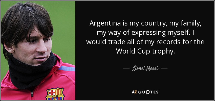 Argentina is my country, my family, my way of expressing myself. I would trade all of my records for the World Cup trophy. - Lionel Messi