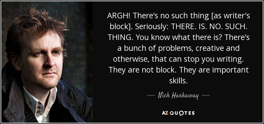ARGH! There's no such thing [as writer's block]. Seriously: THERE. IS. NO. SUCH. THING. You know what there is? There's a bunch of problems, creative and otherwise, that can stop you writing. They are not block. They are important skills. - Nick Harkaway