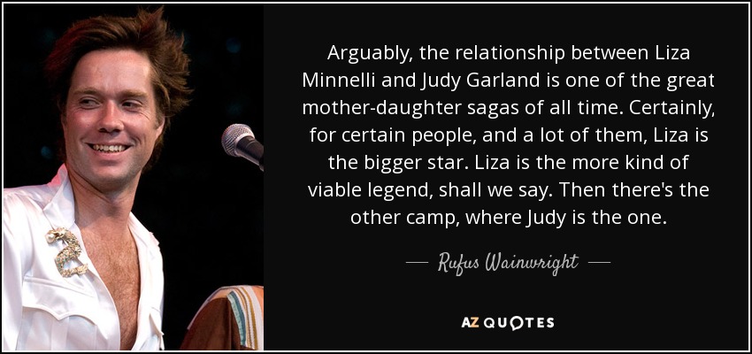 Arguably, the relationship between Liza Minnelli and Judy Garland is one of the great mother-daughter sagas of all time. Certainly, for certain people, and a lot of them, Liza is the bigger star. Liza is the more kind of viable legend, shall we say. Then there's the other camp, where Judy is the one. - Rufus Wainwright