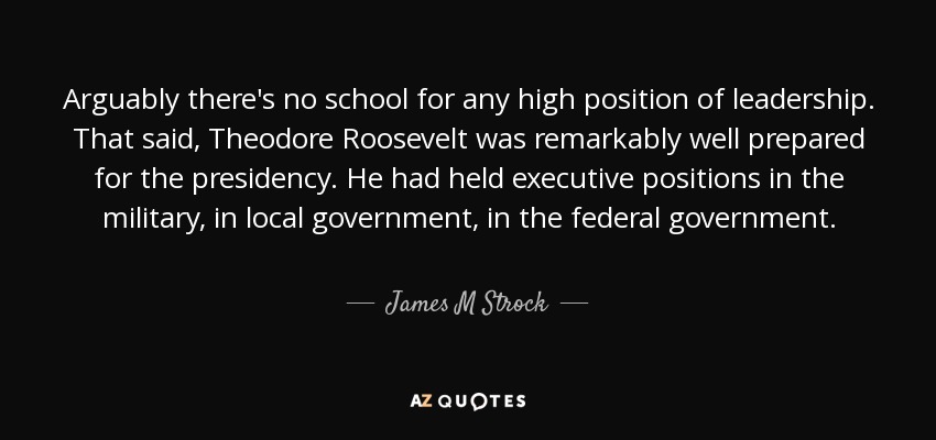 Arguably there's no school for any high position of leadership. That said, Theodore Roosevelt was remarkably well prepared for the presidency. He had held executive positions in the military, in local government, in the federal government. - James M Strock