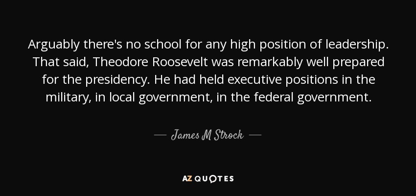 Arguably there's no school for any high position of leadership. That said, Theodore Roosevelt was remarkably well prepared for the presidency. He had held executive positions in the military, in local government, in the federal government. - James M Strock
