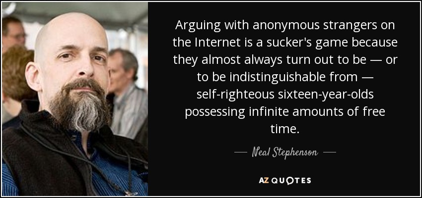 Arguing with anonymous strangers on the Internet is a sucker's game because they almost always turn out to be — or to be indistinguishable from — self-righteous sixteen-year-olds possessing infinite amounts of free time. - Neal Stephenson