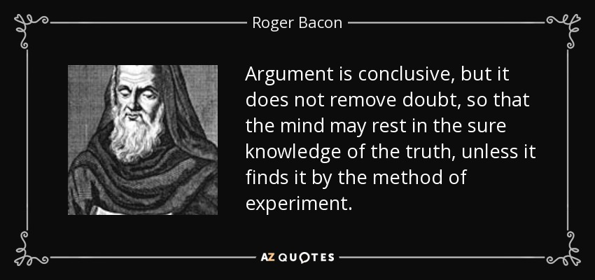 Argument is conclusive, but it does not remove doubt, so that the mind may rest in the sure knowledge of the truth, unless it finds it by the method of experiment. - Roger Bacon