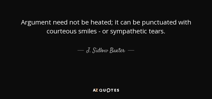 Argument need not be heated; it can be punctuated with courteous smiles - or sympathetic tears. - J. Sidlow Baxter