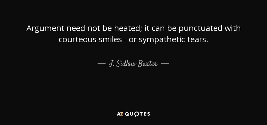 Argument need not be heated; it can be punctuated with courteous smiles - or sympathetic tears. - J. Sidlow Baxter