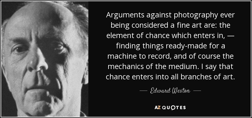 Arguments against photography ever being considered a fine art are: the element of chance which enters in, — finding things ready-made for a machine to record, and of course the mechanics of the medium. I say that chance enters into all branches of art. - Edward Weston